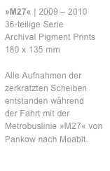 »M27« | 2009 – 2010
36-teilige Serie 
Archival Pigment Prints 
180 x 135 mm 

Alle Aufnahmen der zerkratzten Scheiben entstanden während 
der Fahrt mit der Metrobuslinie »M27« von Pankow nach Moabit.